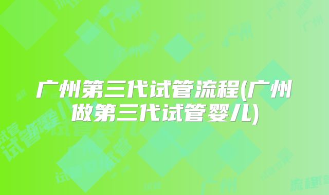 广州第三代试管流程(广州做第三代试管婴儿)