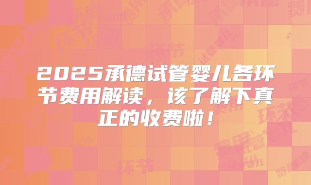 2025承德试管婴儿各环节费用解读，该了解下真正的收费啦！