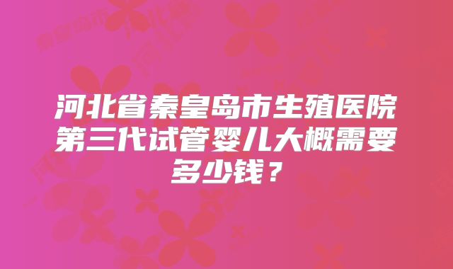 河北省秦皇岛市生殖医院第三代试管婴儿大概需要多少钱?