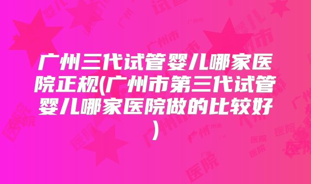 广州三代试管婴儿哪家医院正规(广州市第三代试管婴儿哪家医院做的比较好)