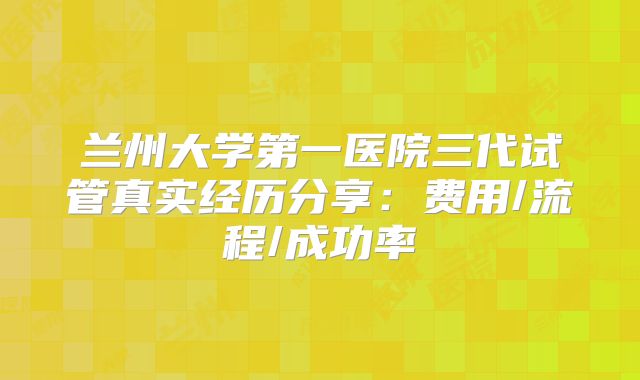 兰州大学第一医院三代试管真实经历分享：费用/流程/成功率