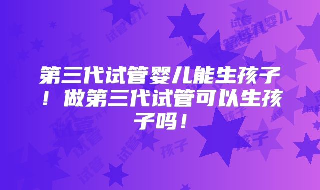 第三代试管婴儿能生孩子！做第三代试管可以生孩子吗！