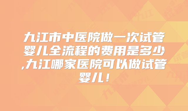 九江市中医院做一次试管婴儿全流程的费用是多少,九江哪家医院可以做试管婴儿!