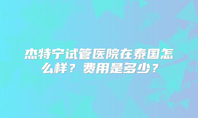 杰特宁试管医院在泰国怎么样?费用是多少?