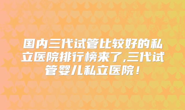国内三代试管比较好的私立医院排行榜来了,三代试管婴儿私立医院！
