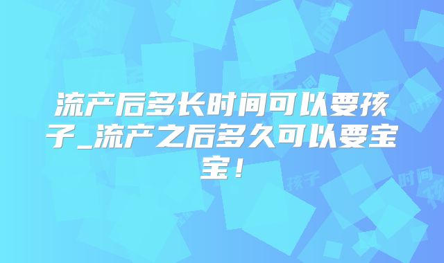 流产后多长时间可以要孩子_流产之后多久可以要宝宝!