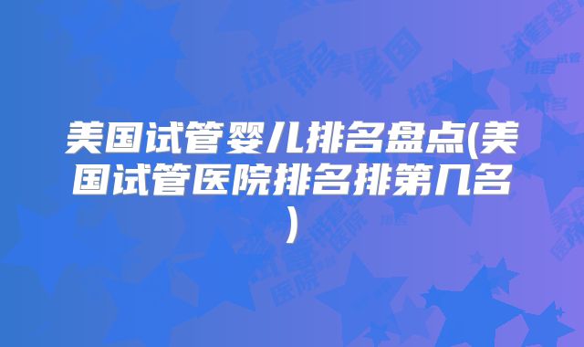 美国试管婴儿排名盘点(美国试管医院排名排第几名)