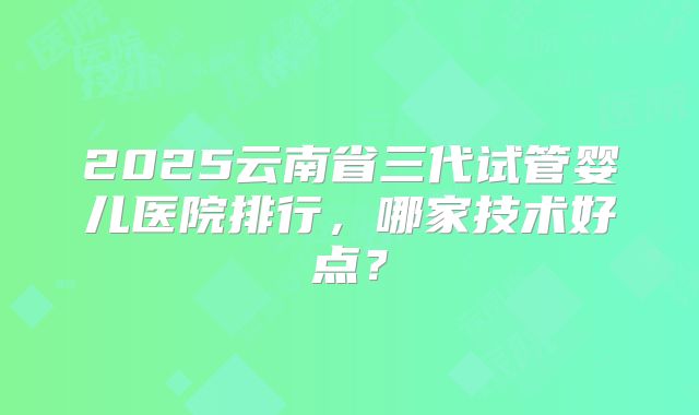2025云南省三代试管婴儿医院排行，哪家技术好点？