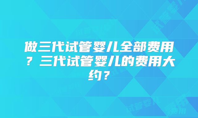做三代试管婴儿全部费用?三代试管婴儿的费用大约?