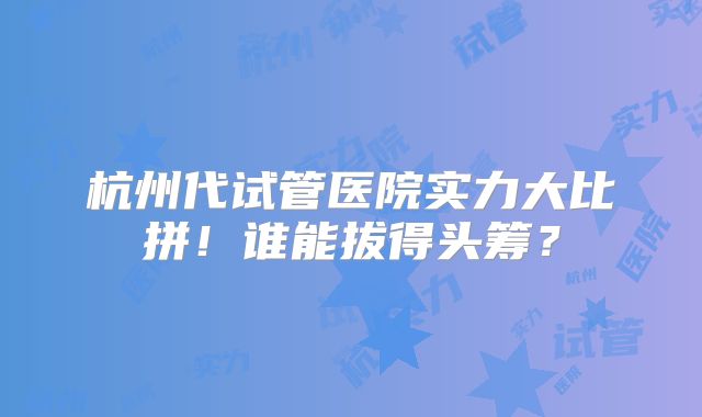 杭州代试管医院实力大比拼！谁能拔得头筹？