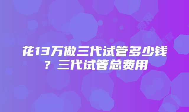 花13万做三代试管多少钱？三代试管总费用