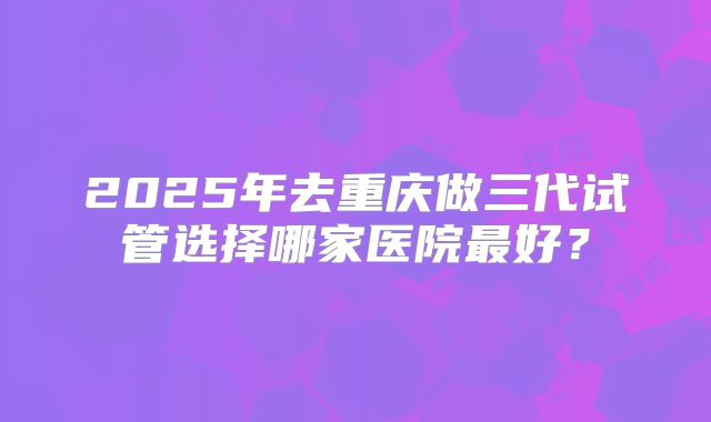 2025年去重庆做三代试管选择哪家医院最好?