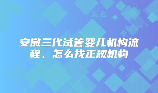 安徽三代试管婴儿机构流程,怎么找正规机构