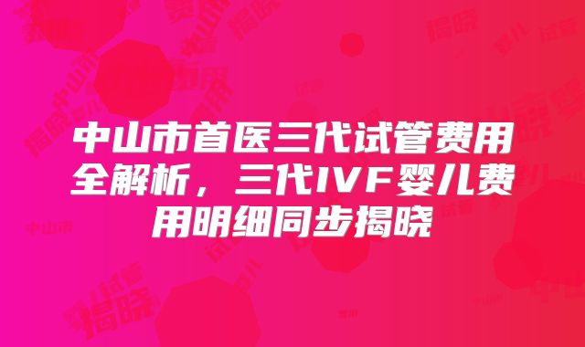 中山市首医三代试管费用全解析，三代IVF婴儿费用明细同步揭晓