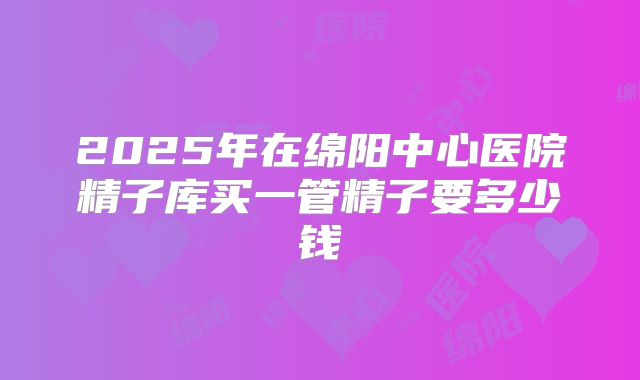 2025年在绵阳中心医院精子库买一管精子要多少钱