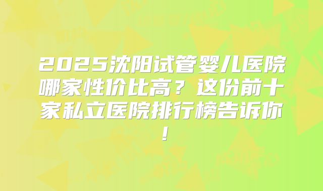2025沈阳试管婴儿医院哪家性价比高？这份前十家私立医院排行榜告诉你！
