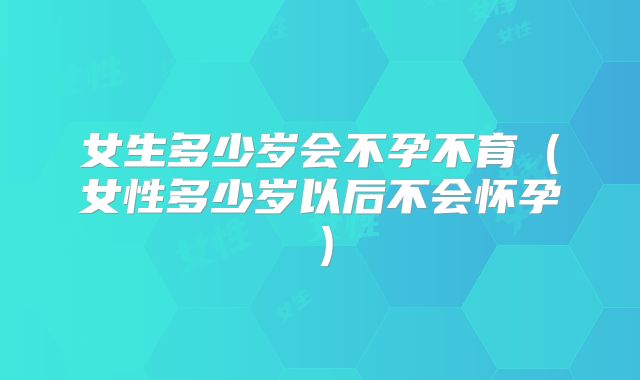 女生多少岁会不孕不育(女性多少岁以后不会怀孕)