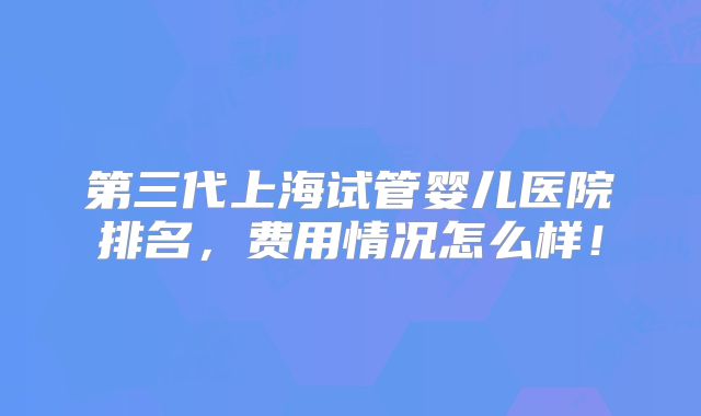 第三代上海试管婴儿医院排名,费用情况怎么样!