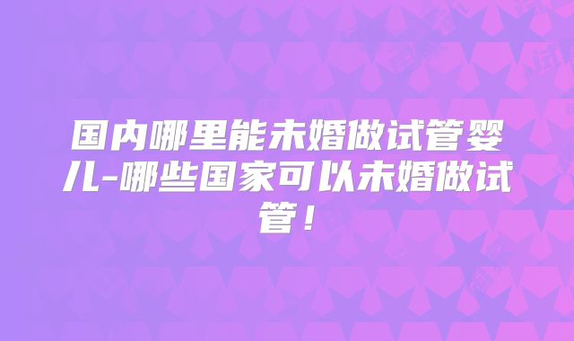 国内哪里能未婚做试管婴儿-哪些国家可以未婚做试管！