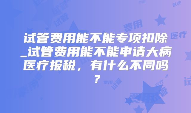 试管费用能不能专项扣除_试管费用能不能申请大病医疗报税,有什么不同吗?