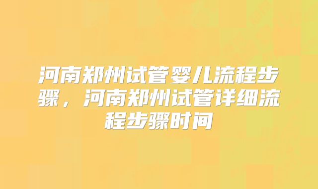 河南郑州试管婴儿流程步骤，河南郑州试管详细流程步骤时间