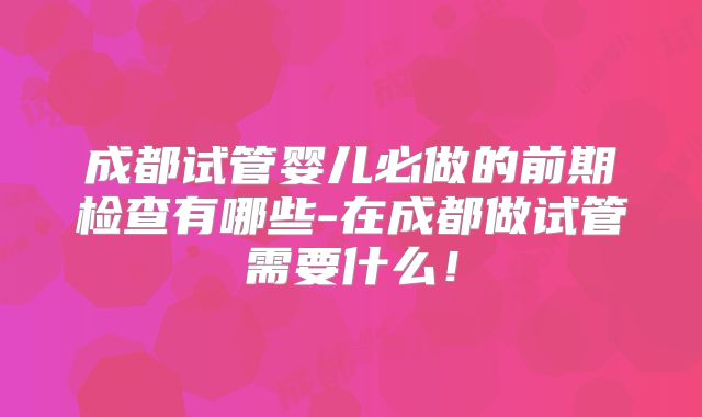 成都试管婴儿必做的前期检查有哪些-在成都做试管需要什么！