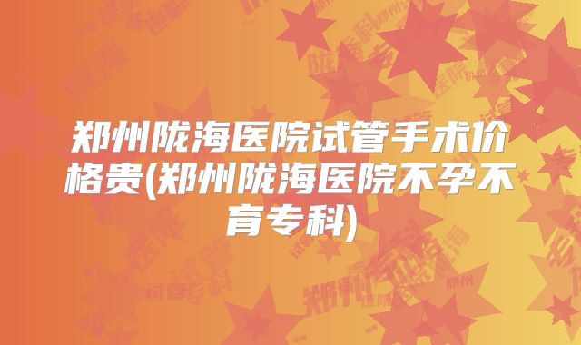 郑州陇海医院试管手术价格贵(郑州陇海医院不孕不育专科)