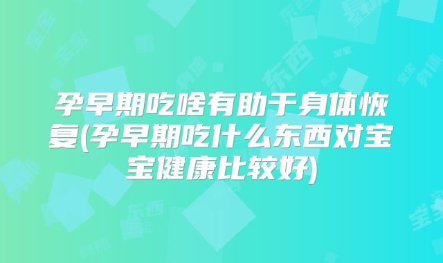 孕早期吃啥有助于身体恢复(孕早期吃什么东西对宝宝健康比较好)