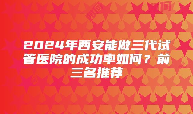 2024年西安能做三代试管医院的成功率如何？前三名推荐