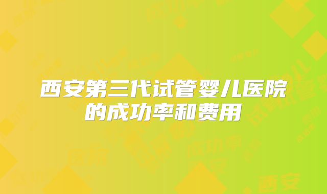 西安第三代试管婴儿医院的成功率和费用