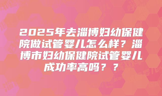 2025年去淄博妇幼保健院做试管婴儿怎么样？淄博市妇幼保健院试管婴儿成功率高吗？？