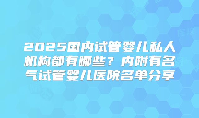 2025国内试管婴儿私人机构都有哪些?内附有名气试管婴儿医院名单分享