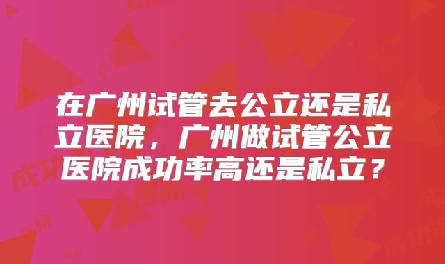 在广州试管去公立还是私立医院，广州做试管公立医院成功率高还是私立？