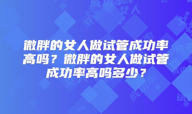 微胖的女人做试管成功率高吗？微胖的女人做试管成功率高吗多少？