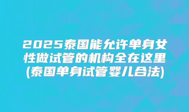 2025泰国能允许单身女性做试管的机构全在这里(泰国单身试管婴儿合法)