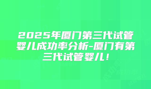 2025年厦门第三代试管婴儿成功率分析-厦门有第三代试管婴儿！
