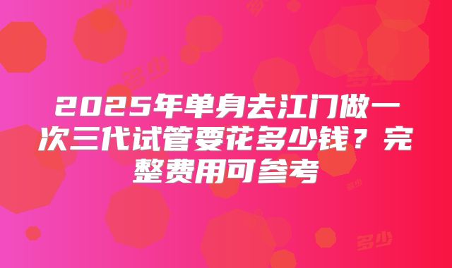 2025年单身去江门做一次三代试管要花多少钱?完整费用可参考