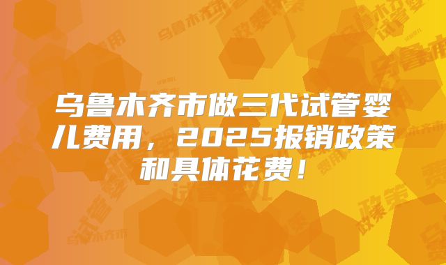 乌鲁木齐市做三代试管婴儿费用，2025报销政策和具体花费！