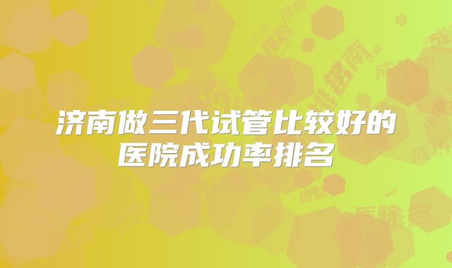 济南做三代试管比较好的医院成功率排名