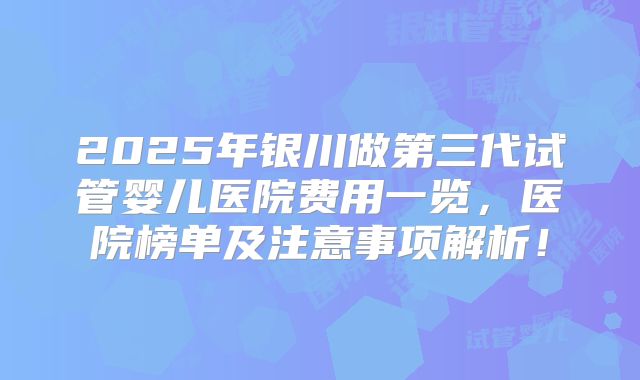2025年银川做第三代试管婴儿医院费用一览，医院榜单及注意事项解析！