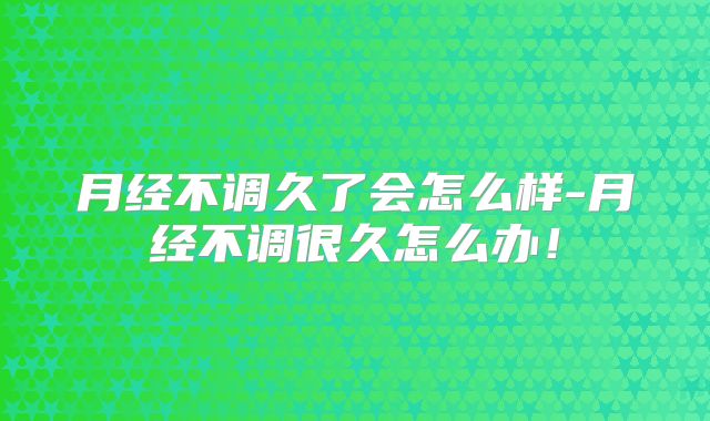 月经不调久了会怎么样-月经不调很久怎么办！