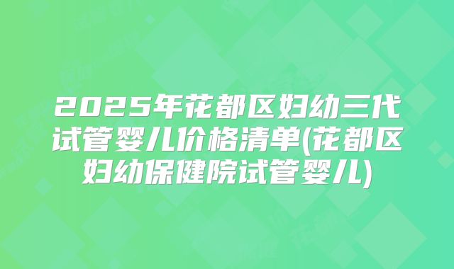2025年花都区妇幼三代试管婴儿价格清单(花都区妇幼保健院试管婴儿)