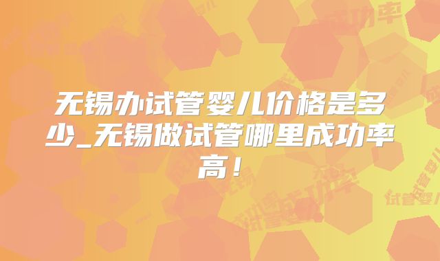 无锡办试管婴儿价格是多少_无锡做试管哪里成功率高！