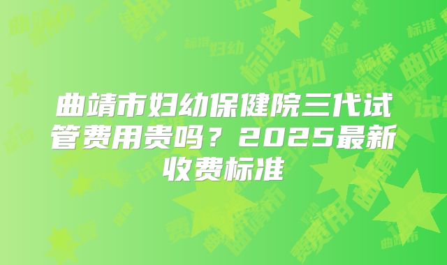 曲靖市妇幼保健院三代试管费用贵吗?2025最新收费标准