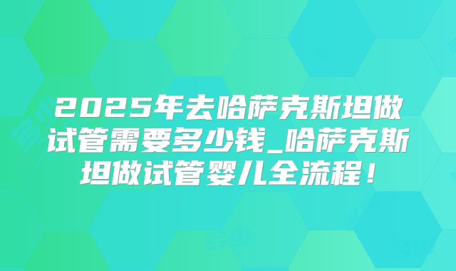 2025年去哈萨克斯坦做试管需要多少钱_哈萨克斯坦做试管婴儿全流程!