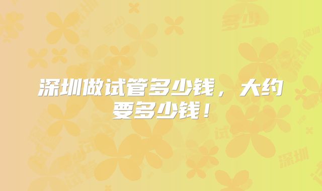 深圳做试管多少钱，大约要多少钱！