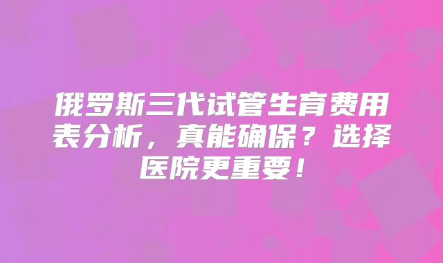 俄罗斯三代试管生育费用表分析，真能确保？选择医院更重要！
