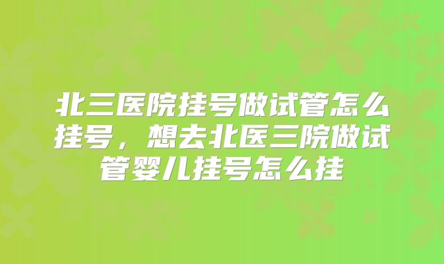 北三医院挂号做试管怎么挂号,想去北医三院做试管婴儿挂号怎么挂