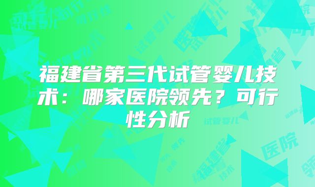 福建省第三代试管婴儿技术:哪家医院领先?可行性分析