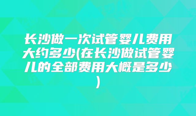 长沙做一次试管婴儿费用大约多少(在长沙做试管婴儿的全部费用大概是多少)